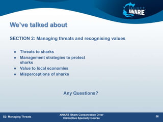 We’ve talked about
 Threats to sharks
 Management strategies to protect
sharks
 Value to local economies
 Misperceptions of sharks
SECTION 2: Managing threats and recognising values
AWARE Shark Conservation Diver
Distinctive Specialty Course
56
S2: Managing Threats
Any Questions?
 