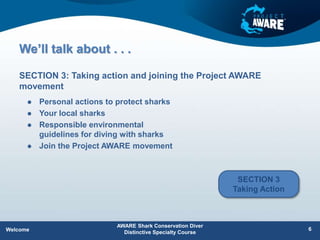 We’ll talk about . . .
 Personal actions to protect sharks
 Your local sharks
 Responsible environmental
guidelines for diving with sharks
 Join the Project AWARE movement
SECTION 3: Taking action and joining the Project AWARE
movement
AWARE Shark Conservation Diver
Distinctive Specialty Course
6
Welcome
SECTION 3
Taking Action
 