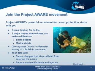 Join the Project AWARE movement
 Ocean fighting for its life!
 2 major issues where divers can
make a difference
 Shark decline
 Marine debris
 Dive Against Debris: underwater
survey of rubbish in our ocean
 Your data will:
 Cause changes that stop rubbish from
entering the ocean
 Reduce marine life death and injuries
Project AWARE’s powerful movement for ocean protection starts
with you
AWARE Shark Conservation Diver
Distinctive Specialty Course
64
S3: Taking Action
Continued . . .
 