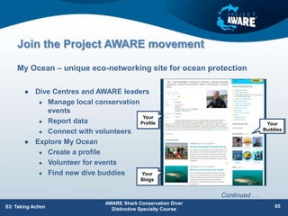 Join the Project AWARE movement
 Dive Centres and AWARE leaders
 Manage local conservation
events
 Report data
 Connect with volunteers
 Explore My Ocean
 Create a profile
 Volunteer for events
 Find new dive buddies
My Ocean – unique eco-networking site for ocean protection
S3: Taking Action
AWARE Shark Conservation Diver
Distinctive Specialty Course
65
Continued . . .
Your
Profile
Your
Blogs
Your
Buddies
 