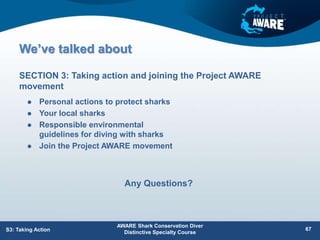 We’ve talked about
 Personal actions to protect sharks
 Your local sharks
 Responsible environmental
guidelines for diving with sharks
 Join the Project AWARE movement
SECTION 3: Taking action and joining the Project AWARE
movement
AWARE Shark Conservation Diver
Distinctive Specialty Course
67
S3: Taking Action
Any Questions?
 