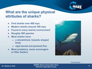 What are the unique physical
attributes of sharks?
 First sharks over 400 mya
 Modern sharks around 100 mya
 Found in every marine environment
 Roughly 500 species
 Most sharks have:
 a streamlined, torpedo shaped
body
 rigid dorsal and pectoral fins
 Most predators, some scavengers
or filter feeders
AWARE Shark Conservation Diver
Distinctive Specialty Course
S1: Sharks in Peril 8
Continued . . .
 