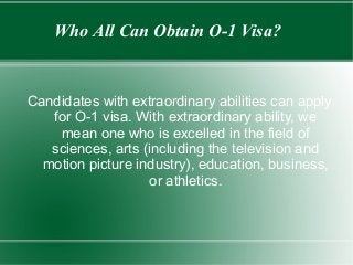Who All Can Obtain O-1 Visa?
Candidates with extraordinary abilities can apply
for O-1 visa. With extraordinary ability, we
mean one who is excelled in the field of
sciences, arts (including the television and
motion picture industry), education, business,
or athletics.
 