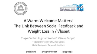 A Warm Welcome Matters!
The Link Between Social Feedback and
Weight Loss in /r/loseit
Tiago Cunha1 Ingmar Weber2 Gisele Pappa1
1Federal University of Minas Gerais
2Qatar Computer Research Institute
@tocunha @ingmarweber @glpappa
 