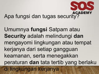 Apa fungsi dan tugas security?
Umumnya fungsi Satpam atau
Security adalah melindungi dan
mengayomi lingkungan atau tempat
kerjanya dari setiap gangguan
keamanan, serta menegakkan
peraturan dan tata tertib yang berlaku
di lingkungan kerjanya
 