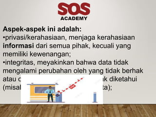 Aspek-aspek ini adalah:
•privasi/kerahasiaan, menjaga kerahasiaan
informasi dari semua pihak, kecuali yang
memiliki kewenangan;
•integritas, meyakinkan bahwa data tidak
mengalami perubahan oleh yang tidak berhak
atau oleh suatu hal lain yang tidak diketahui
(misalnya buruknya transmisi data);
 