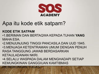 Apa itu kode etik satpam?
KODE ETIK SATPAM
•1.BERIMAN DAN BERTAQWA KEPADA TUHAN YANG
MAHA ESA.
•2.MENJUNJUNG TINGGI PANCASILA DAN UUD 1945.
•3.MENJAGA KETENTRAMAN UMUM DENGAN PENUH
RASA TANGGUNG JAWAB BERDASARKAN
KETAULADANAN NKRI.
•4.SELALU WASPADA DALAM MENGHADAPI SETIAP
KEMUNGKINAN GANGGIUAN KAMTIBMAS
DILINGKUNGAN TUGAS
 