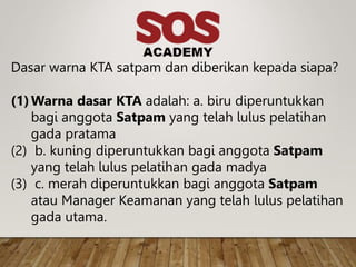 Dasar warna KTA satpam dan diberikan kepada siapa?
(1)Warna dasar KTA adalah: a. biru diperuntukkan
bagi anggota Satpam yang telah lulus pelatihan
gada pratama
(2) b. kuning diperuntukkan bagi anggota Satpam
yang telah lulus pelatihan gada madya
(3) c. merah diperuntukkan bagi anggota Satpam
atau Manager Keamanan yang telah lulus pelatihan
gada utama.
 