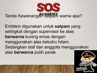 Tanda Kewenangan satpam warna apa?
Emblem digunakan untuk satpam yang
setingkat dengan supervisor ke atas
berwarna kuning emas dengan
menggunakan alas beludru hitam.
Sedangkan staf dan anggota menggunakan
alas berwarna putih perak
 