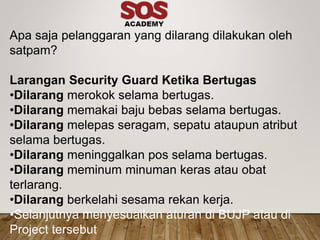 Apa saja pelanggaran yang dilarang dilakukan oleh
satpam?
Larangan Security Guard Ketika Bertugas
•Dilarang merokok selama bertugas.
•Dilarang memakai baju bebas selama bertugas.
•Dilarang melepas seragam, sepatu ataupun atribut
selama bertugas.
•Dilarang meninggalkan pos selama bertugas.
•Dilarang meminum minuman keras atau obat
terlarang.
•Dilarang berkelahi sesama rekan kerja.
•Selanjutnya menyesuaikan aturan di BUJP atau di
Project tersebut
 