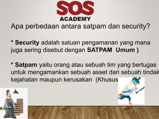 Apa perbedaan antara satpam dan security?
* Security adalah satuan pengamanan yang mana
juga sering disebut dengan SATPAM Umum )
* Satpam yaitu orang atau sebuah tim yang bertugas
untuk mengamankan sebuah asset dari sebuah tindak
kejahatan maupun kerusakan (Khusus)
 
