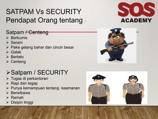 SATPAM Vs SECURITY
Pendapat Orang tentang :
Satpam / Centeng
 Berkumis
 Seram
 Pake gelang bahar dan cincin besar
 Galak
 Bertato
 Centeng
Satpam / SECURITY
 Tugas di perkantoran
 Rapi dan tegap
 Punya kemampuan tentang keamanan
 Berwibawa
 Ramah
 Disipin tinggi
 
