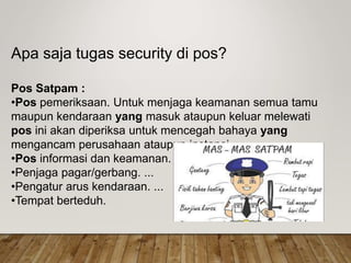 Apa saja tugas security di pos?
Pos Satpam :
•Pos pemeriksaan. Untuk menjaga keamanan semua tamu
maupun kendaraan yang masuk ataupun keluar melewati
pos ini akan diperiksa untuk mencegah bahaya yang
mengancam perusahaan ataupun instansi.
•Pos informasi dan keamanan. ...
•Penjaga pagar/gerbang. ...
•Pengatur arus kendaraan. ...
•Tempat berteduh.
 