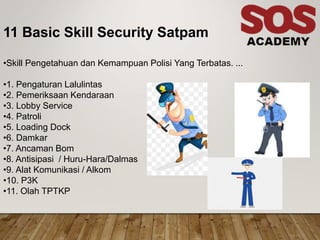 11 Basic Skill Security Satpam
•Skill Pengetahuan dan Kemampuan Polisi Yang Terbatas. ...
•1. Pengaturan Lalulintas
•2. Pemeriksaan Kendaraan
•3. Lobby Service
•4. Patroli
•5. Loading Dock
•6. Damkar
•7. Ancaman Bom
•8. Antisipasi / Huru-Hara/Dalmas
•9. Alat Komunikasi / Alkom
•10. P3K
•11. Olah TPTKP
 