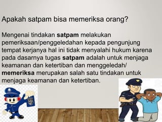 Apakah satpam bisa memeriksa orang?
Mengenai tindakan satpam melakukan
pemeriksaan/penggeledahan kepada pengunjung
tempat kerjanya hal ini tidak menyalahi hukum karena
pada dasarnya tugas satpam adalah untuk menjaga
keamanan dan ketertiban dan menggeledah/
memeriksa merupakan salah satu tindakan untuk
menjaga keamanan dan ketertiban.
 