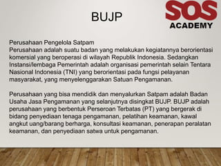 .
BUJP
Perusahaan Pengelola Satpam
Perusahaan adalah suatu badan yang melakukan kegiatannya berorientasi
komersial yang beroperasi di wilayah Republik Indonesia. Sedangkan
Instansi/lembaga Pemerintah adalah organisasi pemerintah selain Tentara
Nasional Indonesia (TNI) yang berorientasi pada fungsi pelayanan
masyarakat, yang menyelenggarakan Satuan Pengamanan.
Perusahaan yang bisa mendidik dan menyalurkan Satpam adalah Badan
Usaha Jasa Pengamanan yang selanjutnya disingkat BUJP. BUJP adalah
perusahaan yang berbentuk Perseroan Terbatas (PT) yang bergerak di
bidang penyediaan tenaga pengamanan, pelatihan keamanan, kawal
angkut uang/barang berharga, konsultasi keamanan, penerapan peralatan
keamanan, dan penyediaan satwa untuk pengamanan.
 