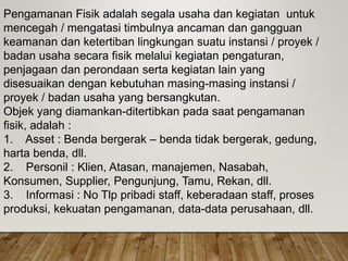 Pengamanan Fisik adalah segala usaha dan kegiatan untuk
mencegah / mengatasi timbulnya ancaman dan gangguan
keamanan dan ketertiban lingkungan suatu instansi / proyek /
badan usaha secara fisik melalui kegiatan pengaturan,
penjagaan dan perondaan serta kegiatan lain yang
disesuaikan dengan kebutuhan masing-masing instansi /
proyek / badan usaha yang bersangkutan.
Objek yang diamankan-ditertibkan pada saat pengamanan
fisik, adalah :
1. Asset : Benda bergerak – benda tidak bergerak, gedung,
harta benda, dll.
2. Personil : Klien, Atasan, manajemen, Nasabah,
Konsumen, Supplier, Pengunjung, Tamu, Rekan, dll.
3. Informasi : No Tlp pribadi staff, keberadaan staff, proses
produksi, kekuatan pengamanan, data-data perusahaan, dll.
 