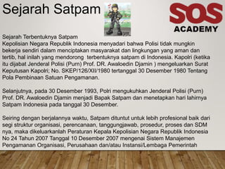 Sejarah Satpam
Sejarah Terbentuknya Satpam
Kepolisian Negara Republik Indonesia menyadari bahwa Polisi tidak mungkin
bekerja sendiri dalam menciptakan masyarakat dan lingkungan yang aman dan
tertib, hal inilah yang mendorong terbentuknya satpam di Indonesia. Kapolri (ketika
itu dijabat Jenderal Polisi (Purn) Prof. DR. Awaloedin Djamin ) mengeluarkan Surat
Keputusan Kapolri; No. SKEP/126/XII/1980 tertanggal 30 Desember 1980 Tentang
Pola Pembinaan Satuan Pengamanan.
Selanjutnya, pada 30 Desember 1993, Polri mengukuhkan Jenderal Polisi (Purn)
Prof. DR. Awaloedin Djamin menjadi Bapak Satpam dan menetapkan hari lahirnya
Satpam Indonesia pada tanggal 30 Desember.
Seiring dengan berjalannya waktu, Satpam dituntut untuk lebih profesional baik dari
segi struktur organisasi, perencanaan, tanggungjawab, prosedur, proses dan SDM
nya, maka dikeluarkanlah Peraturan Kepala Kepolisian Negara Republik Indonesia
No 24 Tahun 2007 Tanggal 10 Desember 2007 mengenai Sistem Manajemen
Pengamanan Organisasi, Perusahaan dan/atau Instansi/Lembaga Pemerintah
 