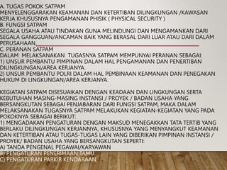 A. TUGAS POKOK SATPAM
MENYELENGGARAKAN KEAMANAN DAN KETERTIBAN DILINGKUNGAN /KAWASAN
KERJA KHUSUSNYA PENGAMANAN PHISIK ( PHYSICAL SECURITY )
B. FUNGSI SATPAM
SEGALA USAHA ATAU TINDAKAN GUNA MELINDUNGI DAN MENGAMANKAN DARI
SEGALA GANGGUAN/ANCAMAN BAIK YANG BERASAL DARI LUAR ATAU DARI DALAM
PERUSAHAAN.
C. PERANAN SATPAM
DALAM MELAKSANAKAN TUGASNYA SATPAM MEMPUNYAI PERANAN SEBAGAI:
1) UNSUR PEMBANTU PIMPINAN DALAM HAL PENGAMANAN DAN PENERTIBAN
DILINGKUNGAN/AREA KERJANYA.
2) UNSUR PEMBANTU POLRI DALAM HAL PEMBINAAN KEAMANAN DAN PENEGAKAN
HUKUM DI LINGKUNGAN/AREA KERJANYA.
KEGIATAN SATPAM DISESUAIKAN DENGAN KEADAAN DAN LINGKUNGAN SERTA
KEBUTUHAN MASING-MASING INSTANSI / PROYEK / BADAN USAHA YANG
BERSANGKUTAN SEBAGAI PENJABARAN DARI FUNGSI SATPAM, MAKA DALAM
MELAKSANAKAN TUGASNYA SATPAM MELAKUKAN KEGIATAN-KEGIATAN YANG PADA
POKOKNYA SEBAGAI BERIKUT:
1) MENGADAKAN PENGATURAN DENGAN MAKSUD MENEGAKKAN TATA TERTIB YANG
BERLAKU DILINGKUNGAN KERJANNYA, KHUSUSNYA YANG MENYANGKUT KEAMANAN
DAN KETERTIBAN ATAU TUGAS-TUGAS LAIN YANG DIBERIKAN PIMPINAN INSTANSI /
PROYEK/ BADAN USAHA YANG BERSANGKUTAN SEPERTI:
A) TANDA PENGENAL PEGAWAI/KARYAWAN.
B) PENGATURAN PENERIMAAN TAMU.
C) PENGATURAN PARKIR KENDARAAN.
 