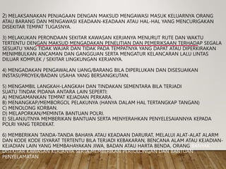 2) MELAKSANAKAN PENJAGAAN DENGAN MAKSUD MENGAWASI MASUK KELUARNYA ORANG
ATAU BARANG DAN MENGAWASI KEADAAN-KEADAAN ATAU HAL-HAL YANG MENCURIGAKAN
DISEKITAR TEMPAT TUGASNYA.
3) MELAKUKAN PERONDAAN SEKITAR KAWASAN KERJANYA MENURUT RUTE DAN WAKTU
TERTENTU DENGAN MAKSUD MENGADAKAN PENELITIAN DAN PEMERIKSAAN TERHADAP SEGALA
SESUATU YANG TIDAK WAJAR DAN TIDAK PADA TEMPATNYA YANG DAPAT ATAU DIPERKIRAKAN
MENIMBULKAN ANCAMAN DAN GANGGUAN SERTA MENGATUR KELANCARAN LALU LINTAS
DILUAR KOMPLEK / SEKITAR LINGKUNGAN KERJANYA.
4) MENGADAKAN PENGAWALAN UANG/BARANG BILA DIPERLUKAN DAN DISESUAIKAN
INSTASI/PROYEK/BADAN USAHA YANG BERSANGKUTAN.
5) MENGAMBIL LANGKAH-LANGKAH DAN TINDAKAN SEMENTARA BILA TERJADI
SUATU TINDAK PIDANA ANTARA LAIN SEPERTI:
A) MENGAMANKAN TEMPAT KEJADIAN PERKARA.
B) MENANGKAP/MEMBORGOL PELAKUNYA (HANYA DALAM HAL TERTANGKAP TANGAN)
C) MENOLONG KORBAN.
D) MELAPORKAN/MEMINTA BANTUAN POLRI.
E) SELANJUTNYA MEMBERIKAN BANTUAN SERTA MENYERAHKAN PENYELESAIANNYA KEPADA
POLRI YANG TERDEKAT.
6) MEMBERIKAN TANDA-TANDA BAHAYA ATAU KEADAAN DARURAT, MELALUI ALAT-ALAT ALARM
DAN KODE KODE ISYARAT TERTENTU BILA TERJADI KEBAKARAN, BENCANA ALAM ATAU KEJADIAN-
KEJADIAN LAIN YANG MEMBAHAYAKAN JIWA, BADAN ATAU HARTA BENDA, ORANG BANYAK
DISEKITAR KAWASAN KERJANYA SERTA MEMBERIKAN PERTOLONGAN DAN BANTUAN
PENYELAMATAN
 