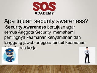 Apa tujuan security awareness?
Security Awareness bertujuan agar
semua Anggota Security memahami
pentingnya keamanan kenyamanan dan
tanggung jawab anggota terkait keamanan
fisik di area kerja
 