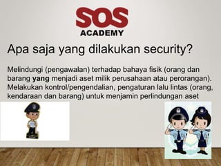 Apa saja yang dilakukan security?
Melindungi (pengawalan) terhadap bahaya fisik (orang dan
barang yang menjadi aset milik perusahaan atau perorangan).
Melakukan kontrol/pengendalian, pengaturan lalu lintas (orang,
kendaraan dan barang) untuk menjamin perlindungan aset
perusaha
 