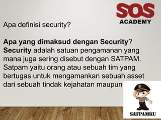 Apa definisi security?
Apa yang dimaksud dengan Security?
Security adalah satuan pengamanan yang
mana juga sering disebut dengan SATPAM.
Satpam yaitu orang atau sebuah tim yang
bertugas untuk mengamankan sebuah asset
dari sebuah tindak kejahatan maupun kerusakan
 