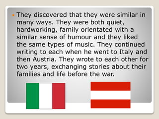  They discovered that they were similar in
many ways. They were both quiet,
hardworking, family orientated with a
similar sense of humour and they liked
the same types of music. They continued
writing to each when he went to Italy and
then Austria. They wrote to each other for
two years, exchanging stories about their
families and life before the war.
 