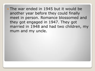  The war ended in 1945 but it would be
another year before they could finally
meet in person. Romance blossomed and
they got engaged in 1947. They got
married in 1948 and had two children, my
mum and my uncle.
 