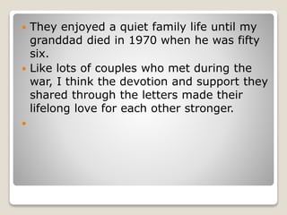  They enjoyed a quiet family life until my
granddad died in 1970 when he was fifty
six.
 Like lots of couples who met during the
war, I think the devotion and support they
shared through the letters made their
lifelong love for each other stronger.

 