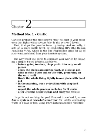 Chapter 2
Method No. 1 - Garlic
Garlic is probably the most known “tool” to exist in your resid-
ence that fights warts successfully. It also acts on 2 levels.
First, it stops the growths from… growing. And secondly, it
acts on a more subtle level, by eradicating HPV (the Human
Papilloma Virus, which is the one responsible virus for all of
your wart problems) from your immune system.
The way you’ll use garlic to eliminate your wart is by follow-
ing a simple, 6-step process, as follows:
• before going to sleep, chop garlic into very small
pieces
• apply the pieces around the wart, as close as pos-
sible to each other and to the wart, preferably on
the wart itself
• fixate the whole thing tightly in one place with band
aid
• in the morning, wash everything with soap and
water
• repeat the whole process each day for 3 weeks
• after 3 weeks acknowledge and enjoy the results!
Is garlic not working for you? Proceed to method 2, or use
Ana’s system at www.bz9.com/rpwr for totally eliminating
warts in 3 days or less, using 100% natural and free remedies!
4
 