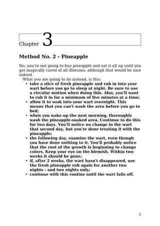 Chapter 3
Method No. 2 - Pineapple
No, you’re not going to buy pineapple and eat it all up until you
get magically cured of all illnesses, although that would be nice
indeed.
What you are going to do instead, is this:
• take a slice of fresh pineapple and rub in into your
wart before you go to sleep at night. Be sure to use
a circular motion when doing this. Also, you'll want
to rub it in for a minimum of five minutes at a time;
• allow it to soak into your wart overnight. This
means that you can't wash the area before you go to
bed;
• when you wake up the next morning, thoroughly
wash the pineapple-soaked area. Continue to do this
for two days. You'll notice no change in the wart
that second day, but you're done treating it with the
pineapple;
• the following day, examine the wart, even though
you have done nothing to it. You'll probably notice
that the root of the growth is beginning to change
colors. Keep your eye on the blemish. Within two
weeks it should be gone;
• if, after 2 weeks, the wart hasn't disappeared, use
the fresh pineapple rub again for another two
nights - and two nights only;
• continue with this routine until the wart falls off.
5
 