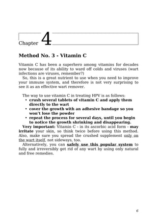 Chapter 4
Method No. 3 - Vitamin C
Vitamin C has been a superhero among vitamins for decades
now because of its ability to ward off colds and viruses (wart
infections are viruses, remember?)
So, this is a great nutrient to use when you need to improve
your immune system, and therefore is not very surprising to
see it as an effective wart remover.
The way to use vitamin C in treating HPV is as follows:
• crush several tablets of vitamin C and apply them
directly to the wart
• cover the growth with an adhesive bandage so you
won’t lose the powder
• repeat the process for several days, until you begin
to notice the growth shrinking and disappearing.
Very important: Vitamin C - in its ascorbic acid form - may
irritate your skin, so think twice before using this method.
Also, make sure you spread the crushed supplement only on
the wart itself, not sideways, too.
Alternatively, you can safely use this popular system to
fully and irreversibly get rid of any wart by using only natural
and free remedies.
6
 