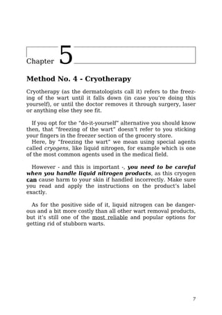 Chapter 5
Method No. 4 - Cryotherapy
Cryotherapy (as the dermatologists call it) refers to the freez-
ing of the wart until it falls down (in case you’re doing this
yourself), or until the doctor removes it through surgery, laser
or anything else they see fit.
If you opt for the “do-it-yourself” alternative you should know
then, that “freezing of the wart” doesn’t refer to you sticking
your fingers in the freezer section of the grocery store.
Here, by “freezing the wart” we mean using special agents
called cryogens, like liquid nitrogen, for example which is one
of the most common agents used in the medical field.
However - and this is important -, you need to be careful
when you handle liquid nitrogen products, as this cryogen
can cause harm to your skin if handled incorrectly. Make sure
you read and apply the instructions on the product’s label
exactly.
As for the positive side of it, liquid nitrogen can be danger-
ous and a bit more costly than all other wart removal products,
but it’s still one of the most reliable and popular options for
getting rid of stubborn warts.
7
 