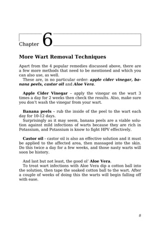 Chapter 6
More Wart Removal Techniques
Apart from the 4 popular remedies discussed above, there are
a few more methods that need to be mentioned and which you
can also use, as well.
These are, in no particular order: apple cider vinegar, ba-
nana peels, castor oil and Aloe Vera.
Apple Cider Vinegar – apply the vinegar on the wart 3
times a day for 2 weeks then check the results. Also, make sure
you don’t wash the vinegar from your wart.
Banana peels – rub the inside of the peel to the wart each
day for 10-12 days.
Surprisingly as it may seem, banana peels are a viable solu-
tion against mild infections of warts because they are rich in
Potassium, and Potassium is know to fight HPV effectively.
Castor oil - castor oil is also an effective solution and it must
be applied to the affected area, then massaged into the skin.
Do this twice a day for a few weeks, and those nasty warts will
soon be history.
And last but not least, the good ol’ Aloe Vera.
To treat wart infections with Aloe Vera dip a cotton ball into
the solution, then tape the soaked cotton ball to the wart. After
a couple of weeks of doing this the warts will begin falling off
with ease.
8
 