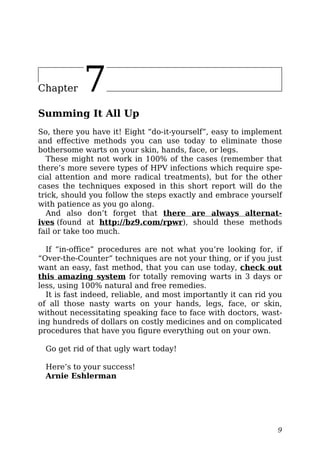 Chapter 7
Summing It All Up
So, there you have it! Eight “do-it-yourself”, easy to implement
and effective methods you can use today to eliminate those
bothersome warts on your skin, hands, face, or legs.
These might not work in 100% of the cases (remember that
there’s more severe types of HPV infections which require spe-
cial attention and more radical treatments), but for the other
cases the techniques exposed in this short report will do the
trick, should you follow the steps exactly and embrace yourself
with patience as you go along.
And also don’t forget that there are always alternat-
ives (found at http://bz9.com/rpwr), should these methods
fail or take too much.
If “in-office” procedures are not what you’re looking for, if
“Over-the-Counter” techniques are not your thing, or if you just
want an easy, fast method, that you can use today, check out
this amazing system for totally removing warts in 3 days or
less, using 100% natural and free remedies.
It is fast indeed, reliable, and most importantly it can rid you
of all those nasty warts on your hands, legs, face, or skin,
without necessitating speaking face to face with doctors, wast-
ing hundreds of dollars on costly medicines and on complicated
procedures that have you figure everything out on your own.
Go get rid of that ugly wart today!
Here’s to your success!
Arnie Eshlerman
9
 