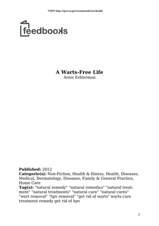 A Warts-Free Life
Arnie Eshlerman
Published: 2012
Categorie(s): Non-Fiction, Health & fitness, Health, Diseases,
Medical, Dermatology, Diseases, Family & General Practice,
Home Care
Tag(s): "natural remedy" "natural remedies" "natural treat-
ment" "natural treatments" "natural cure" "natural cures"
"wart removal" "hpv removal" "get rid of warts" warts cure
treatment remedy get rid of hpv
1
VISIT http://apro.eu.pn/recommends/newhealth
 