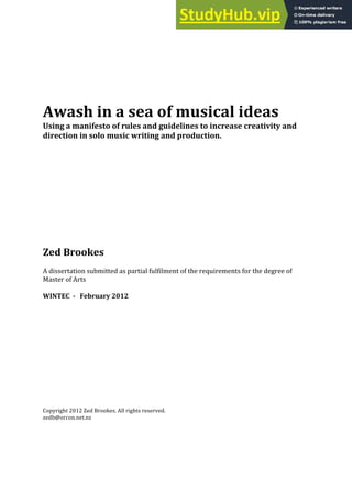 Awash in a sea of musical ideas
Using a manifesto of rules and guidelines to increase creativity and
direction in solo music writing and production.
Zed Brookes
A dissertation submitted as partial fulfilment of the requirements for the degree of
Master of Arts
WINTEC - February 2012
Copyright 2012 Zed Brookes. All rights reserved.
zedb@orcon.net.nz
 