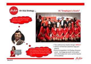 Air Asia Strategy ...

#1 “Employee is Assets”

"Jika Anda memiliki pekerja yang
bahagia mereka akan menjaga
konsumen Anda."

"Anda bisa mendapatkan uang yang
Anda inginkan di dunia ini, dan Anda
bisa mendapatkan ide brilian tetapi jika
anda tidak memiliki karyawan, lupakan
saja,"

May 2013

• Para pekerjannya disebut dengan ‘AllStars’
• AirAsia memberikan pelatihan bagi para
pekerja
• AirAsia mengadakan Unit Budaya Korporat
untuk : bertanggung jawab menerapkan
nilai-nilai budaya dan value syarikat kepada
semua pekerja.

 
