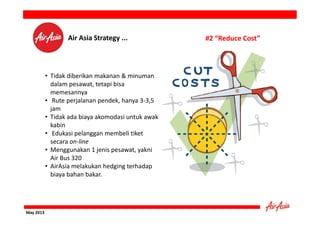 Air Asia Strategy ...

• Tidak diberikan makanan & minuman
dalam pesawat, tetapi bisa
memesannya
• Rute perjalanan pendek, hanya 3-3,5
jam
• Tidak ada biaya akomodasi untuk awak
kabin
• Edukasi pelanggan membeli tiket
secara on-line
• Menggunakan 1 jenis pesawat, yakni
Air Bus 320
• AirAsia melakukan hedging terhadap
biaya bahan bakar.

May 2013

#2 “Reduce Cost”

 