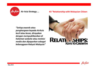 Air Asia Strategy ...

“Setiap awards atau
penghargaan kepada AirAsia
kecil atau besar, dirayakan
dengan mempublikasikan di
halaman website atau melalui
media dan dipaparkan sebagai
kebanggaan Rakyat Malaysia”

May 2013

#3 “Relationship with Malaysian Citizen

 