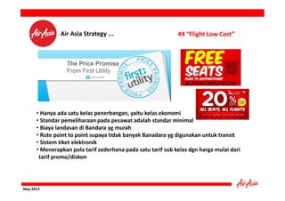 Air Asia Strategy ...

#4 “Flight Low Cost”

• Hanya ada satu kelas penerbangan, yaitu kelas ekonomi
• Standar pemeliharaan pada pesawat adalah standar minimal
• Biaya landasan di Bandara yg murah
• Rute point to point supaya tidak banyak Banadara yg digunakan untuk transit
• Sistem tiket elektronik
• Menerapkan pola tarif sederhana pada satu tarif sub kelas dgn harga mulai dari
tarif promo/diskon

May 2013

 