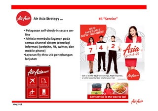 Air Asia Strategy ...
• Pelayanan self-check-in secara online
• AirAsia membuka layanan pada
semua channel sistem teknologi
informasi (website, FB, twitter, dan
mobile phone)
•Layanan fly-thru utk penerbangan
lanjutan

May 2013

#5 “Service”

 