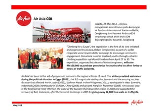 Air Asia CSR
Jakarta, 24 Mei 2012, , AirAsia,
mengadakan acara khusus yaitu kunjungan
ke Bandara Internasional Soekarno Hatta,
Cengkareng dan Pesawat Airbus A320
terbarunya untuk anak-anak SDN
Bojongrenged II, Kosambi, Tangerang
“Climbing for a Cause”, the expedition is the first of its kind initiated
and organised by AirAsia Allstars (employees) as part of a wider
corporate social responsibility campaign to encourage community
engagement. Donations in aid of disabled youths through a charity
climbing expedition up Mount Kinabalu from April 27 to 30. The
expedition, organised by a team of AirAsia engineers, will raise
RM100,000 to purchase prosthetics for youths who lost their limbs to
illness or traffic accidents.
AirAsia has been to the aid of people and nations in the region at times of need. The airline provided assistance
during the political situation in Egypt (2011); the 9.0 magnitude earthquake, tsunami and the ensuing nuclear
disaster that affected North Japan (2011); typhoon Nesat in the Philippines (2011); earthquake in West Sumatra,
Indonesia (2009); earthquake in Sichuan, China (2008) and cyclone Nargis in Myanmar (2008). AirAsia was also
in the forefront of relief efforts in the wake of the tsunami that struck the region in 2004 and supported the
recovery of Bali, Indonesia, after the terrorist bombings in 2005 by giving away 12,000 free seats on its flights.

May 2013

 