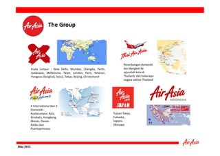 The Group

Kuala lumpur : New Delhi, Mumbai, Chengdu, Perth,
Goldcoast, Melbroune, Taipe, London, Paris, Teheran,
Hangzou (Sanghai), Seoul, Tokyo, Beijing, Christchurch

4 International dan 3
Domestik :
KualaLumpur, Kota
Kinabalu, Hongkong,
Macau, Davao,
Kalibo dan
Puertoprincesa

May 2013

Penerbangan domestik
dari Bangkok ke
sejumlah kota di
Thailand, dan beberapa
negara sekitar Thailand

Tujuan Tokyo,
Fukuoka,
Saporo,
Okinawa

 