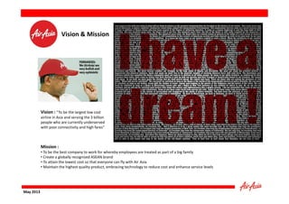 Vision & Mission

Vision : “To be the largest low cost

airline in Asia and serving the 3 billion
people who are currently underserved
with poor connectivity and high fares”

Mission :

• To be the best company to work for whereby employees are treated as part of a big family
• Create a globally recognized ASEAN brand
• To attain the lowest cost so that everyone can fly with Air Asia
• Maintain the highest quality product, embracing technology to reduce cost and enhance service levels

May 2013

 
