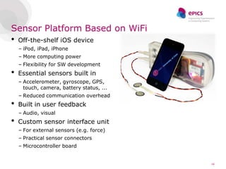 Sensor Platform Based on WiFi
•   Off-the-shelf iOS device
    – iPod, iPad, iPhone
    – More computing power
    – Flexibility for SW development
•   Essential sensors built in
    – Accelerometer, gyroscope, GPS,
      touch, camera, battery status, ...
    – Reduced communication overhead
•   Built in user feedback
    – Audio, visual
•   Custom sensor interface unit
    – For external sensors (e.g. force)
    – Practical sensor connectors
    – Microcontroller board


                                           16
 