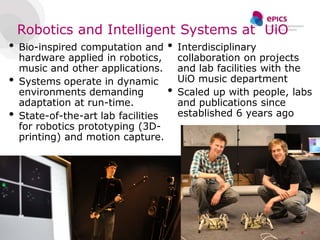 Robotics and Intelligent Systems at UiO
•   Bio-inspired computation and      •   Interdisciplinary
    hardware applied in robotics,         collaboration on projects
    music and other applications.         and lab facilities with the
•   Systems operate in dynamic            UiO music department
    environments demanding            •   Scaled up with people, labs
    adaptation at run-time.               and publications since
•   State-of-the-art lab facilities       established 6 years ago
    for robotics prototyping (3D-
    printing) and motion capture.




                                                                  8
 
