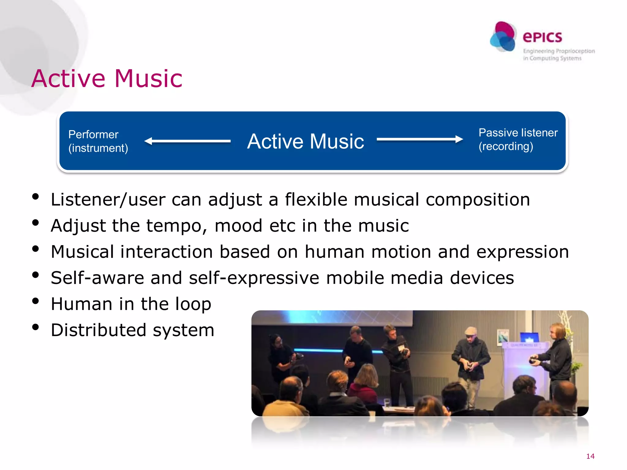 Active Music

      Performer                                      Passive listener
      (instrument)        Active Music               (recording)



•   Listener/user can adjust a flexible musical composition
•   Adjust the tempo, mood etc in the music
•   Musical interaction based on human motion and expression
•   Self-aware and self-expressive mobile media devices
•   Human in the loop
•   Distributed system




                                                                        14
 