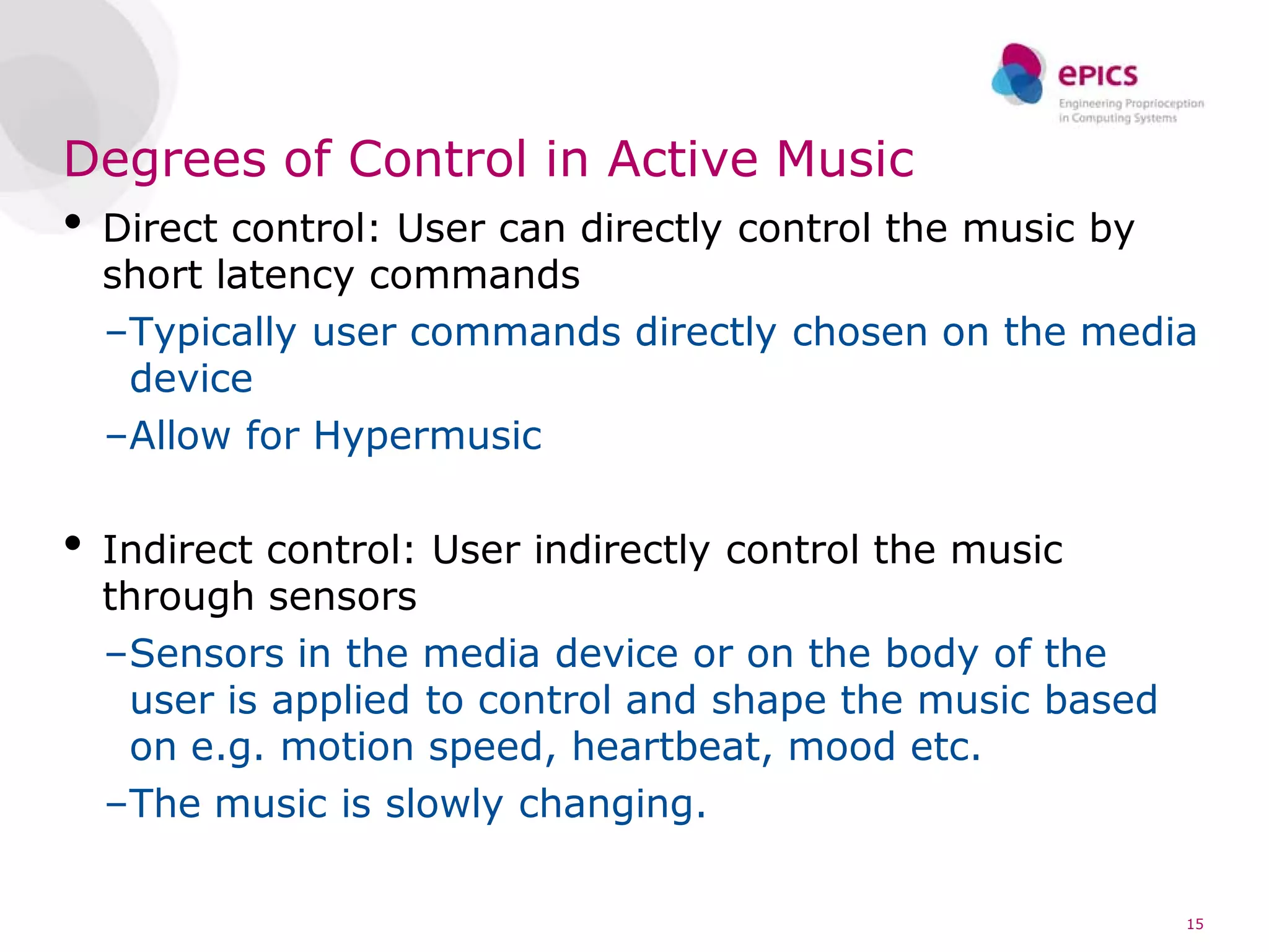 Degrees of Control in Active Music
•   Direct control: User can directly control the music by
    short latency commands
    –Typically user commands directly chosen on the media
     device
    –Allow for Hypermusic

•   Indirect control: User indirectly control the music
    through sensors
    –Sensors in the media device or on the body of the
     user is applied to control and shape the music based
     on e.g. motion speed, heartbeat, mood etc.
    –The music is slowly changing.

                                                            15
 